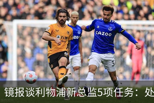 镜报谈利物浦新总监5项任务：处理麦卡合同，确定范戴克等人未来